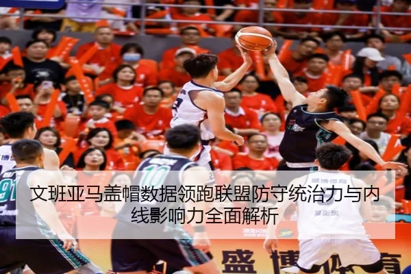 文班亚马盖帽数据领跑联盟防守统治力与内线影响力全面解析