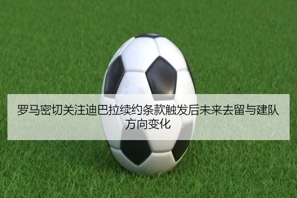 罗马密切关注迪巴拉续约条款触发后未来去留与建队方向变化