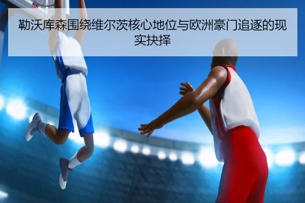 勒沃库森围绕维尔茨核心地位与欧洲豪门追逐的现实抉择