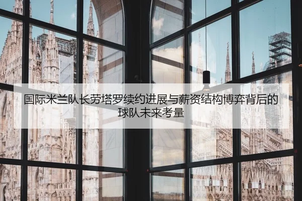 国际米兰队长劳塔罗续约进展与薪资结构博弈背后的球队未来考量