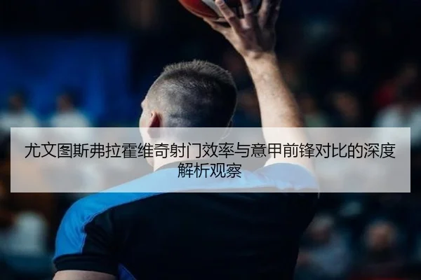 尤文图斯弗拉霍维奇射门效率与意甲前锋对比的深度解析观察