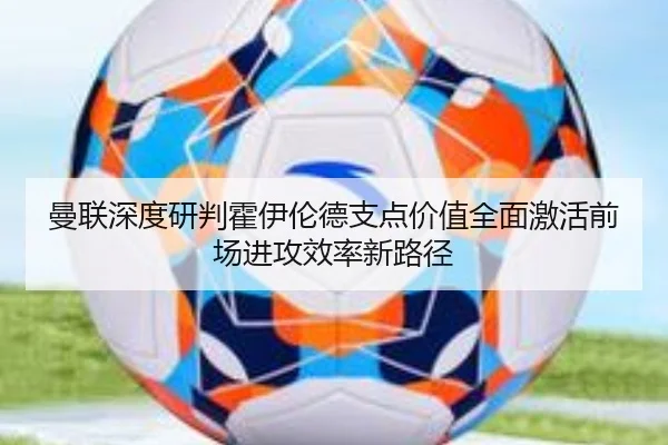曼联深度研判霍伊伦德支点价值全面激活前场进攻效率新路径