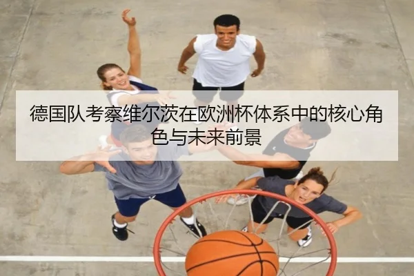 德国队考察维尔茨在欧洲杯体系中的核心角色与未来前景