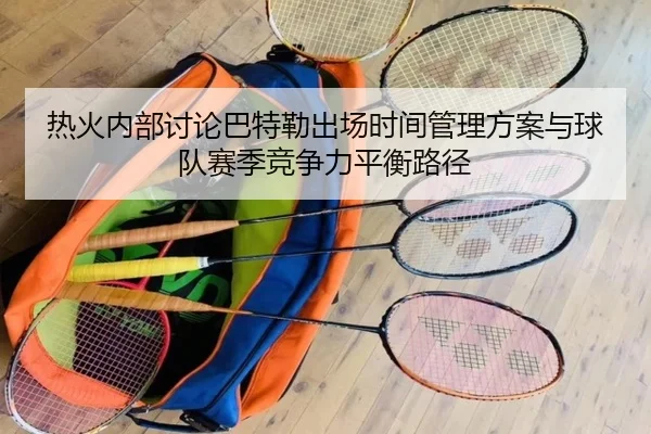 热火内部讨论巴特勒出场时间管理方案与球队赛季竞争力平衡路径