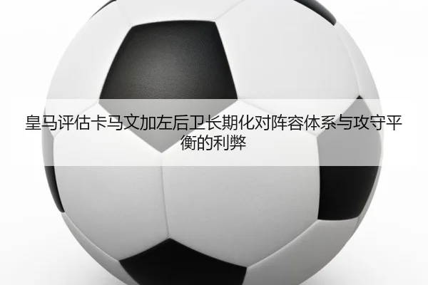 皇马评估卡马文加左后卫长期化对阵容体系与攻守平衡的利弊