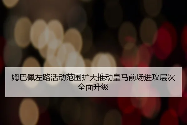 姆巴佩左路活动范围扩大推动皇马前场进攻层次全面升级