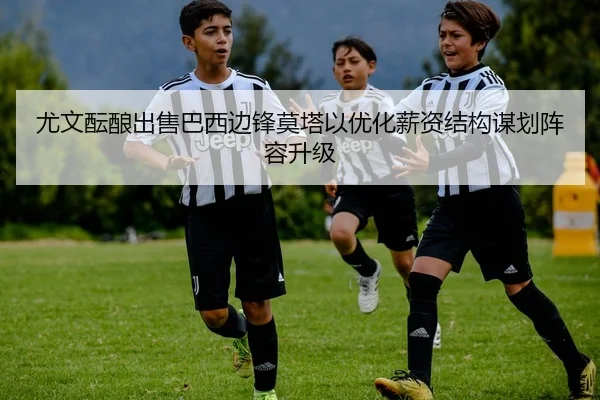 尤文酝酿出售巴西边锋莫塔以优化薪资结构谋划阵容升级